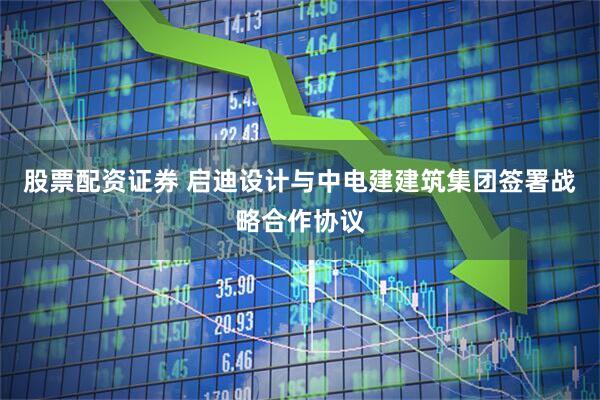 股票配资证券 启迪设计与中电建建筑集团签署战略合作协议