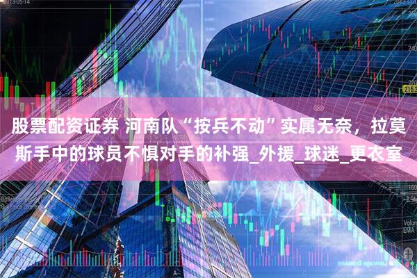 股票配资证券 河南队“按兵不动”实属无奈，拉莫斯手中的球员不惧对手的补强_外援_球迷_更衣室