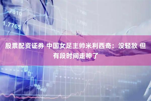 股票配资证券 中国女足主帅米利西奇：没轻敌 但有段时间走神了
