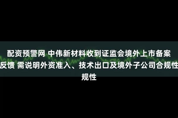 配资预警网 中伟新材料收到证监会境外上市备案反馈 需说明外资准入、技术出口及境外子公司合规性