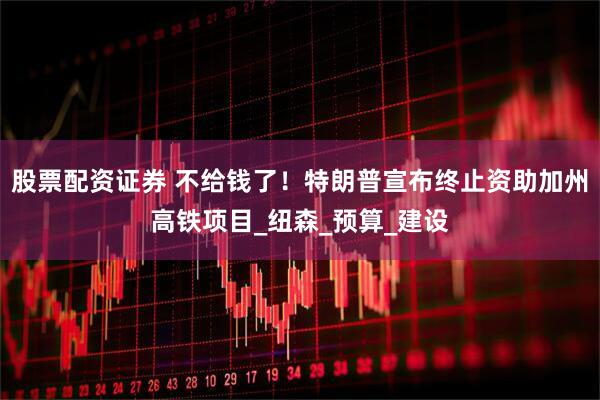 股票配资证券 不给钱了！特朗普宣布终止资助加州高铁项目_纽森_预算_建设