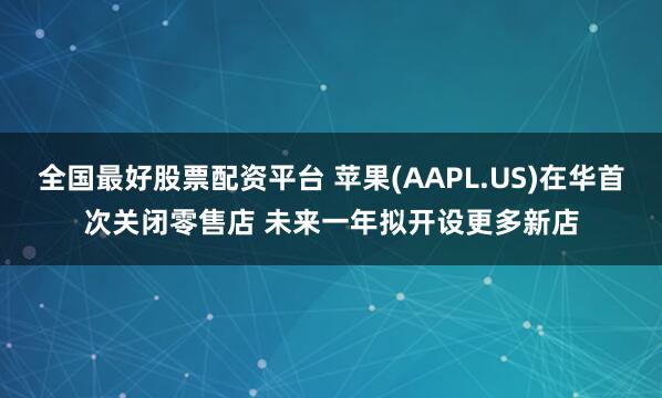 全国最好股票配资平台 苹果(AAPL.US)在华首次关闭零售店 未来一年拟开设更多新店