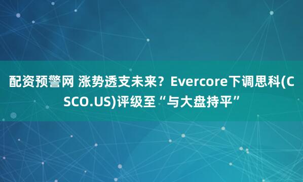 配资预警网 涨势透支未来？Evercore下调思科(CSCO.US)评级至“与大盘持平”