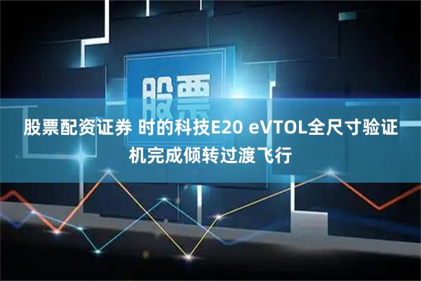 股票配资证券 时的科技E20 eVTOL全尺寸验证机完成倾转过渡飞行