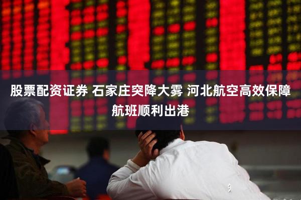 股票配资证券 石家庄突降大雾 河北航空高效保障航班顺利出港