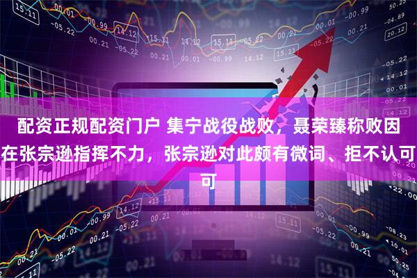 配资正规配资门户 集宁战役战败，聂荣臻称败因在张宗逊指挥不力，张宗逊对此颇有微词、拒不认可