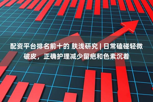 配资平台排名前十的 肤浅研究 | 日常磕碰轻微破皮，正确护理减少留疤和色素沉着